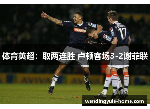 体育英超：取两连胜 卢顿客场3-2谢菲联